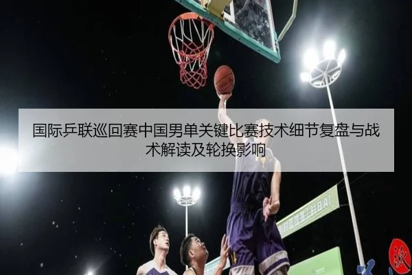国际乒联巡回赛中国男单关键比赛技术细节复盘与战术解读及轮换影响