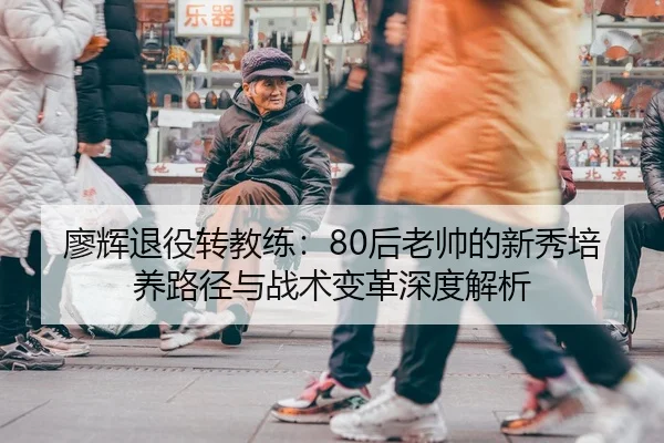 廖辉退役转教练：80后老帅的新秀培养路径与战术变革深度解析